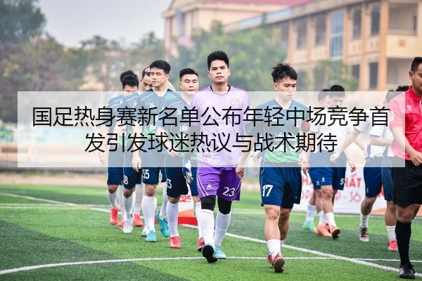 国足热身赛新名单公布年轻中场竞争首发引发球迷热议与战术期待