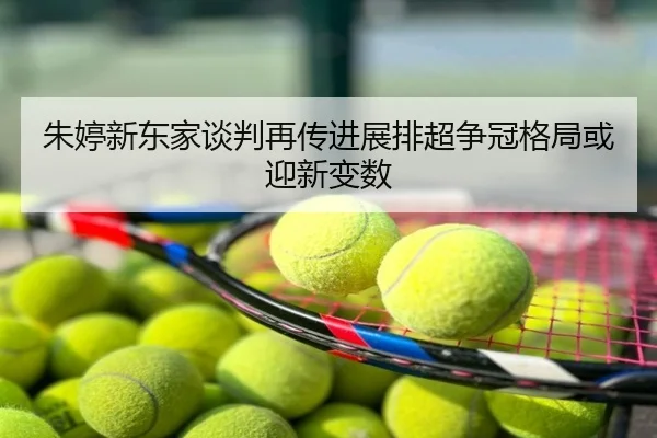 朱婷新东家谈判再传进展排超争冠格局或迎新变数