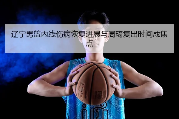 辽宁男篮内线伤病恢复进展与周琦复出时间成焦点